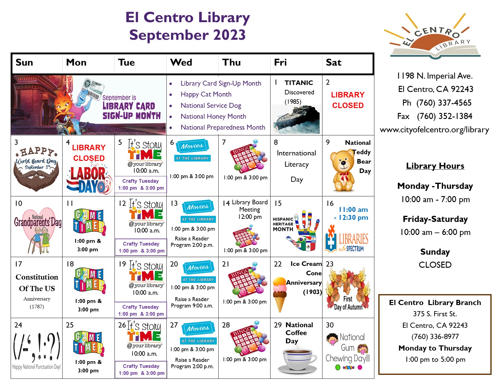 El Centro Library calendar September 2023
El Centro Library 1198 Imperial Ave. El Centro, CA 92243 Phone number 760 337 4565 www.cityofelcentro.org/library
Library hours
Monday-Thursday 10:00 am -7:00 pm
Friday and Saturday 10:00 am to 7:00 pm Sunday closed
El Centro library Branch 375 S. First St. El Centro, CA 92243
760 336 8977 Monday to Thursday 1:00 pm to 5:00 pm
September is Library Card Sign-up Month
Happy cat month
National service dog month
National honey month
National preparedness month
Saturday 2 and Monday 4 library closed Game time Mondays 1:00 pm and 3 pm.
Story time programs Tuesdays 10:00 am. Movies at the library Wednesdays at 1:00 pm and 3:00 pm
Bingo Thursdays at 1:00 pm and 3:00 pm.
 