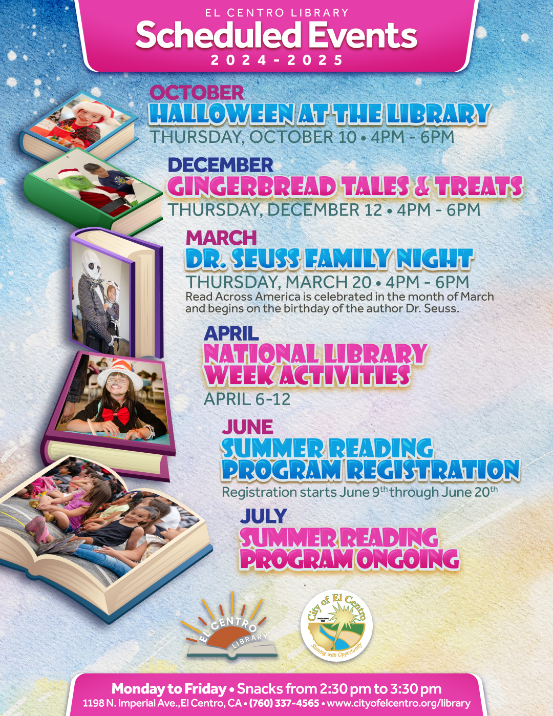 El Centro Library Schedule events 2024-2025
October Halloween at the library Thursday, October 10 4pm-6pm.
December Gingerbread tales and treats, Thursday, December 12 4pm-6pm.
March Dr. Seuss family night Thursday, March 20 4 pm - 6 pm.
April National Library Week Activities April 6-12
June Summer Reading Program Registration starts June 9 -June 20
July Summer Reading Program ongoing
Monday to Friday snacks from 2:30 pm to 3:30 pm 
1198 N. Imperial Ave., El Centro, CA 760-337-4565 www.cityofelcentro.org/library