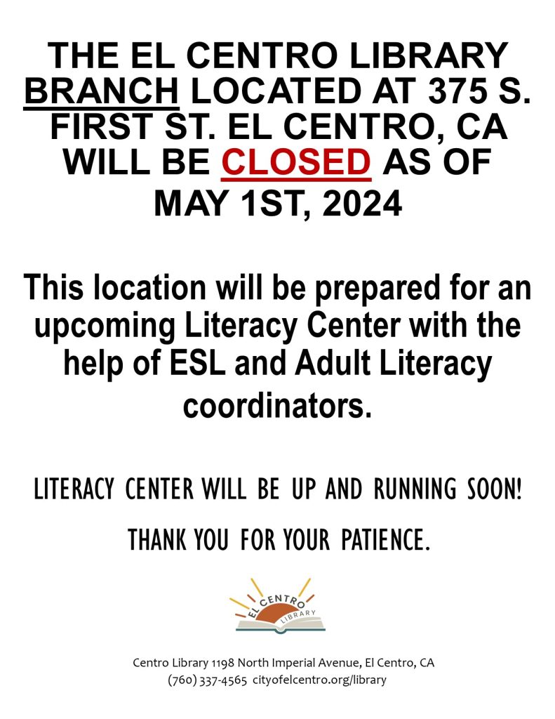 THE EL CENTRO LIBRARY BRANCH LOCATED AT 375 S. FIRST ST. EL CENTRO, CA WILL BE CLOSED AS OF 
MAY 1ST, 2024 
This location will be prepared for an upcoming Literacy Center with the help of ESL and Adult Literacy 
coordinators. 

